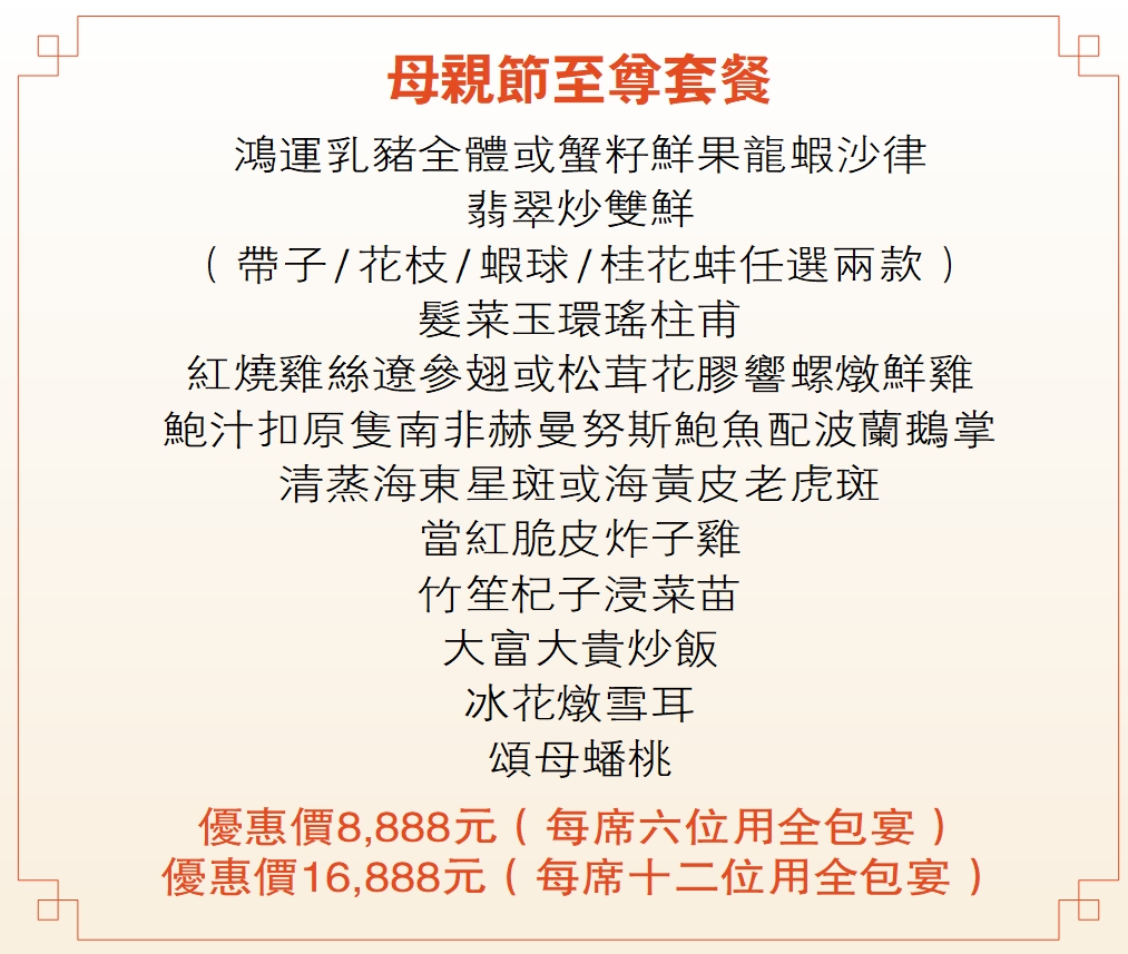 母親節至尊套餐  鴻運乳豬全體或蟹籽鮮果龍蝦沙律 翡翠炒雙鮮 （帶子 / 花枝 / 蝦球 / 桂花蚌任選兩款） 髮菜玉環瑤柱甫 紅燒雞絲遼參翅或松茸花膠響螺燉鮮雞 鮑汁扣原隻南非赫曼努斯鮑魚配波蘭鵝掌 清蒸海東星斑或海黃皮老虎斑 當紅脆皮炸子雞 竹笙杞子浸菜苗 大富大貴炒飯 冰花燉雪耳 頌母蟠桃 優惠價8,888元（每席六位用全包宴） 優惠價16,888元（每席十二位用全包宴）