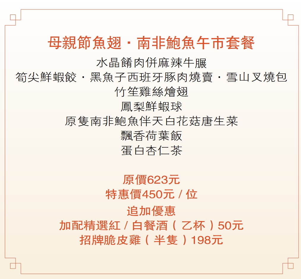 母親節魚翅．南非鮑魚午市套餐  水晶餚肉併麻辣牛𦟌 筍尖鮮蝦餃．黑魚子西班牙豚肉燒賣．雪山叉燒包 竹笙雞絲燴翅 鳳梨鮮蝦球 原隻南非鮑魚伴天白花菇唐生菜 飄香荷葉飯 蛋白杏仁茶  原價623元 特惠價450元 / 位 追加優惠 加配精選紅 / 白餐酒（乙杯）50元 招牌脆皮雞（半隻）198元